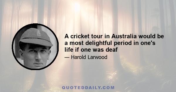 A cricket tour in Australia would be a most delightful period in one's life if one was deaf