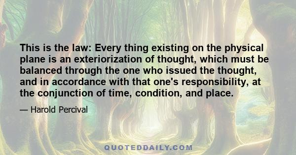 This is the law: Every thing existing on the physical plane is an exteriorization of thought, which must be balanced through the one who issued the thought, and in accordance with that one's responsibility, at the