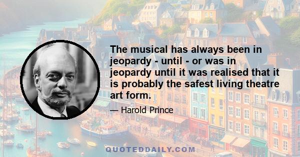 The musical has always been in jeopardy - until - or was in jeopardy until it was realised that it is probably the safest living theatre art form.