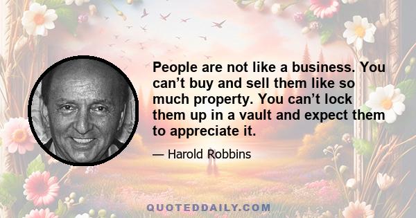 People are not like a business. You can’t buy and sell them like so much property. You can’t lock them up in a vault and expect them to appreciate it.