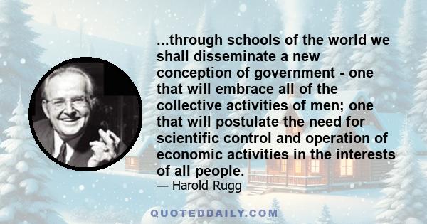 ...through schools of the world we shall disseminate a new conception of government - one that will embrace all of the collective activities of men; one that will postulate the need for scientific control and operation