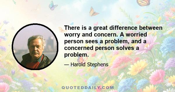 There is a great difference between worry and concern. A worried person sees a problem, and a concerned person solves a problem.