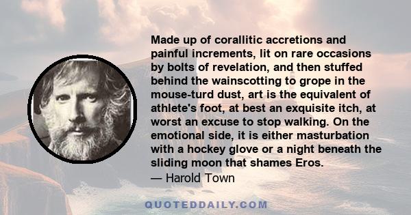 Made up of corallitic accretions and painful increments, lit on rare occasions by bolts of revelation, and then stuffed behind the wainscotting to grope in the mouse-turd dust, art is the equivalent of athlete's foot,