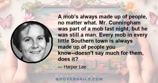 A mob's always made up of people, no matter what. Mr. Cunningham was part of a mob last night, but he was still a man. Every mob in every little Southern town is always made up of people you know--doesn't say much for