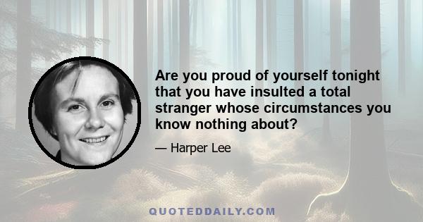 Are you proud of yourself tonight that you have insulted a total stranger whose circumstances you know nothing about?