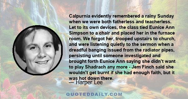 Calpurnia evidently remembered a rainy Sunday when we were both fatherless and teacherless. Let to its own devices, the class tied Eunice Ann Simpson to a chair and placed her in the furnace room. We forgot her, trooped 