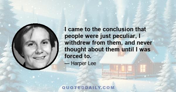 I came to the conclusion that people were just peculiar, I withdrew from them, and never thought about them until I was forced to.