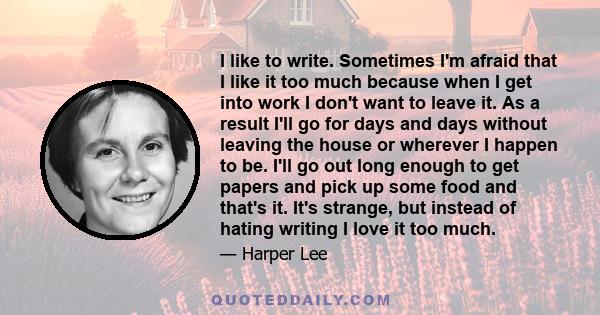 I like to write. Sometimes I'm afraid that I like it too much because when I get into work I don't want to leave it. As a result I'll go for days and days without leaving the house or wherever I happen to be. I'll go