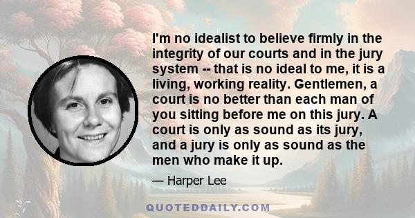 I'm no idealist to believe firmly in the integrity of our courts and in the jury system -- that is no ideal to me, it is a living, working reality. Gentlemen, a court is no better than each man of you sitting before me