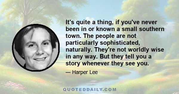 It's quite a thing, if you've never been in or known a small southern town. The people are not particularly sophisticated, naturally. They're not worldly wise in any way. But they tell you a story whenever they see you.