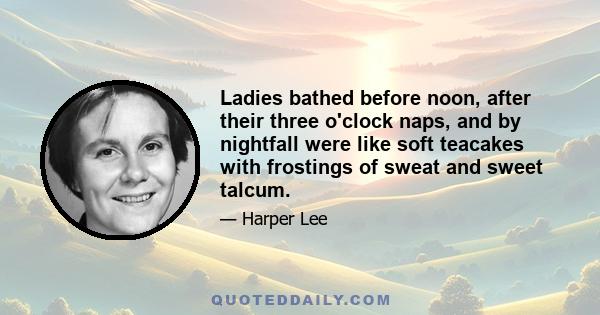 Ladies bathed before noon, after their three o'clock naps, and by nightfall were like soft teacakes with frostings of sweat and sweet talcum.