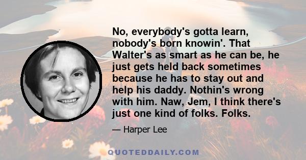 No, everybody's gotta learn, nobody's born knowin'. That Walter's as smart as he can be, he just gets held back sometimes because he has to stay out and help his daddy. Nothin's wrong with him. Naw, Jem, I think there's 