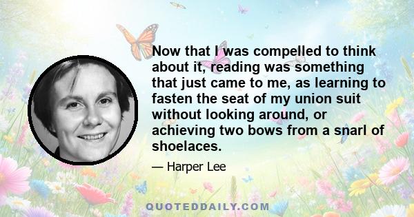 Now that I was compelled to think about it, reading was something that just came to me, as learning to fasten the seat of my union suit without looking around, or achieving two bows from a snarl of shoelaces.