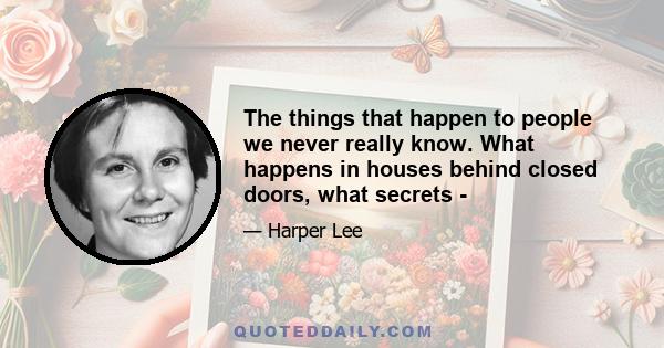 The things that happen to people we never really know. What happens in houses behind closed doors, what secrets -