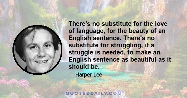 There's no substitute for the love of language, for the beauty of an English sentence. There's no substitute for struggling, if a struggle is needed, to make an English sentence as beautiful as it should be.