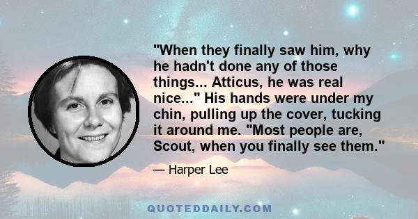 When they finally saw him, why he hadn't done any of those things... Atticus, he was real nice... His hands were under my chin, pulling up the cover, tucking it around me. Most people are, Scout, when you finally see