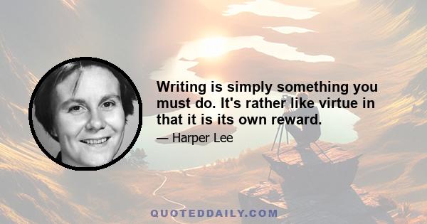 Writing is simply something you must do. It's rather like virtue in that it is its own reward.