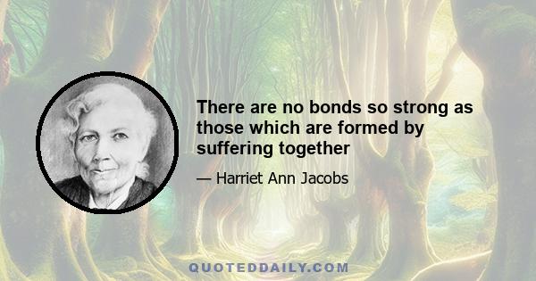 There are no bonds so strong as those which are formed by suffering together