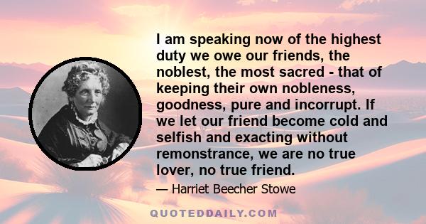 I am speaking now of the highest duty we owe our friends, the noblest, the most sacred - that of keeping their own nobleness, goodness, pure and incorrupt. If we let our friend become cold and selfish and exacting