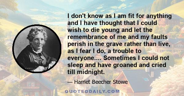 I don't know as I am fit for anything and I have thought that I could wish to die young and let the remembrance of me and my faults perish in the grave rather than live, as I fear I do, a trouble to everyone....