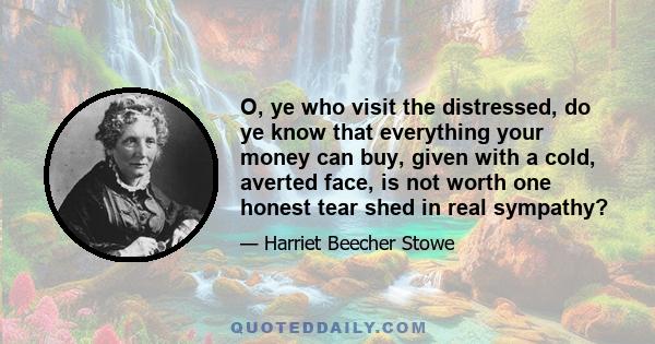 O, ye who visit the distressed, do ye know that everything your money can buy, given with a cold, averted face, is not worth one honest tear shed in real sympathy?