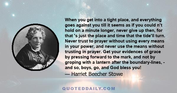 When you get into a tight place, and everything goes against you till it seems as if you could n't hold on a minute longer, never give up then, for that 's just the place and time that the tide'll turn. Never trust to