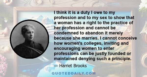 I think it is a duty I owe to my profession and to my sex to show that a woman has a right to the practice of her profession and cannot be condemned to abandon it merely because she marries. I cannot conceive how