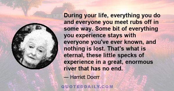 During your life, everything you do and everyone you meet rubs off in some way. Some bit of everything you experience stays with everyone you've ever known, and nothing is lost. That's what is eternal, these little