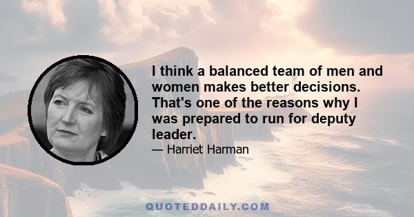 I think a balanced team of men and women makes better decisions. That's one of the reasons why I was prepared to run for deputy leader.