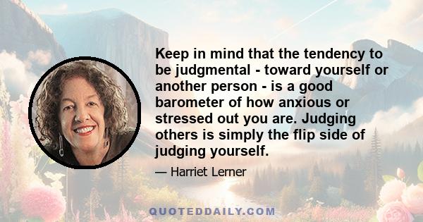 Keep in mind that the tendency to be judgmental - toward yourself or another person - is a good barometer of how anxious or stressed out you are. Judging others is simply the flip side of judging yourself.