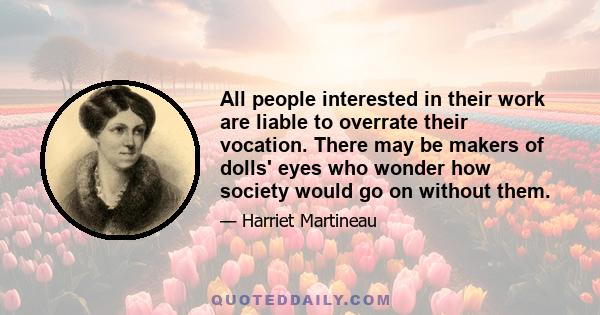 All people interested in their work are liable to overrate their vocation. There may be makers of dolls' eyes who wonder how society would go on without them.