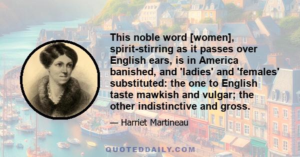 This noble word [women], spirit-stirring as it passes over English ears, is in America banished, and 'ladies' and 'females' substituted: the one to English taste mawkish and vulgar; the other indistinctive and gross.