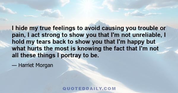 I hide my true feelings to avoid causing you trouble or pain, I act strong to show you that I'm not unreliable, I hold my tears back to show you that I'm happy but what hurts the most is knowing the fact that I'm not