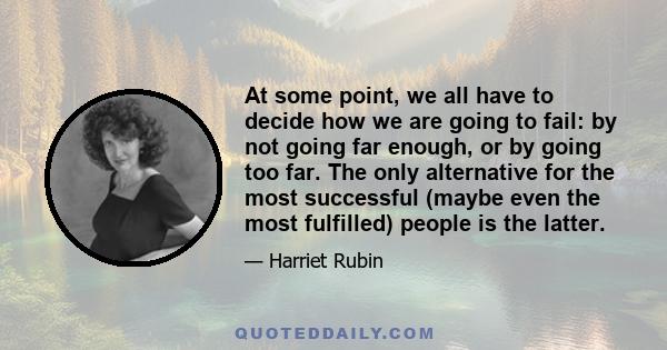 At some point, we all have to decide how we are going to fail: by not going far enough, or by going too far. The only alternative for the most successful (maybe even the most fulfilled) people is the latter.