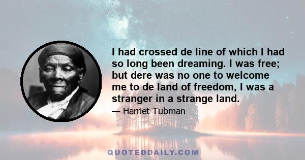 I had crossed de line of which I had so long been dreaming. I was free; but dere was no one to welcome me to de land of freedom, I was a stranger in a strange land, and my home after all was down in de old cabin