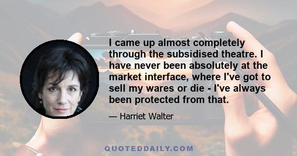 I came up almost completely through the subsidised theatre. I have never been absolutely at the market interface, where I've got to sell my wares or die - I've always been protected from that.