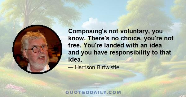 Composing's not voluntary, you know. There's no choice, you're not free. You're landed with an idea and you have responsibility to that idea.