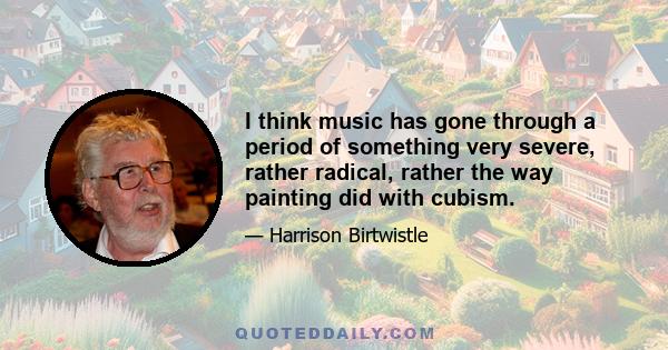 I think music has gone through a period of something very severe, rather radical, rather the way painting did with cubism.