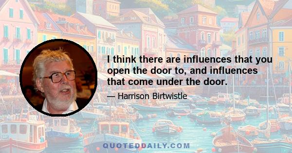 I think there are influences that you open the door to, and influences that come under the door.