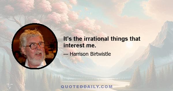 It's the irrational things that interest me.