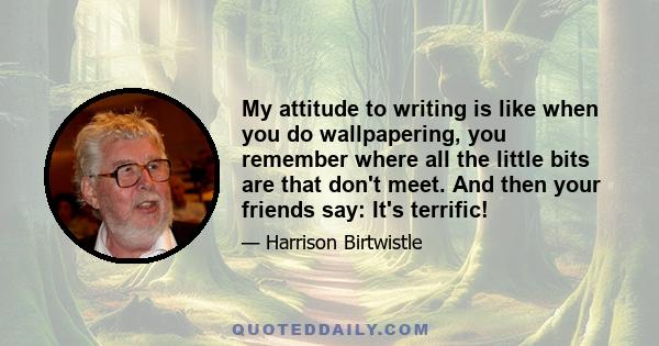 My attitude to writing is like when you do wallpapering, you remember where all the little bits are that don't meet. And then your friends say: It's terrific!