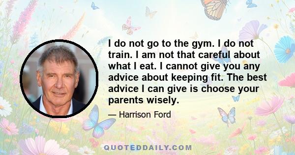 I do not go to the gym. I do not train. I am not that careful about what I eat. I cannot give you any advice about keeping fit. The best advice I can give is choose your parents wisely.