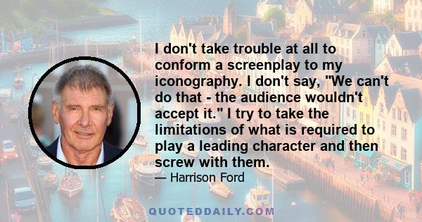 I don't take trouble at all to conform a screenplay to my iconography. I don't say, We can't do that - the audience wouldn't accept it. I try to take the limitations of what is required to play a leading character and