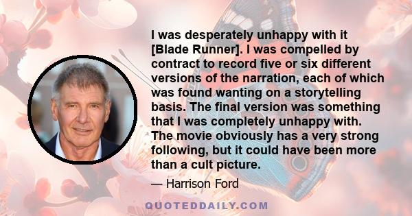 I was desperately unhappy with it [Blade Runner]. I was compelled by contract to record five or six different versions of the narration, each of which was found wanting on a storytelling basis. The final version was