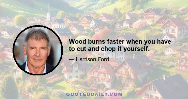 Wood burns faster when you have to cut and chop it yourself.