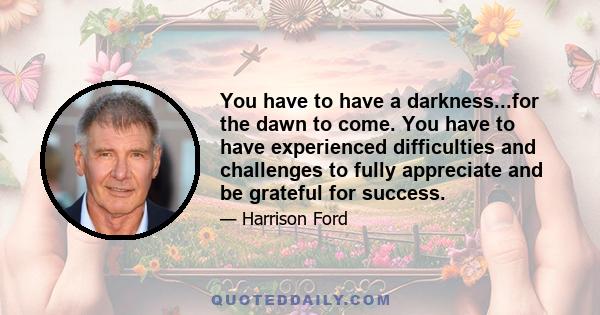 You have to have a darkness...for the dawn to come. You have to have experienced difficulties and challenges to fully appreciate and be grateful for success.