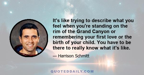 It's like trying to describe what you feel when you're standing on the rim of the Grand Canyon or remembering your first love or the birth of your child. You have to be there to really know what it's like.