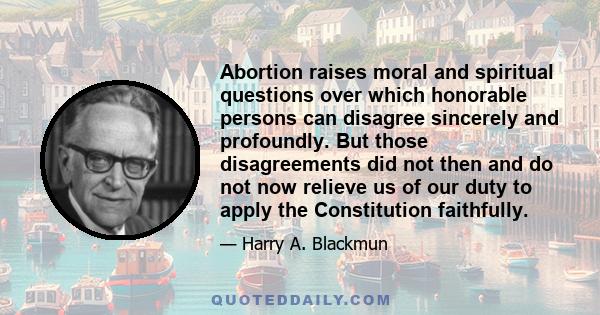 Abortion raises moral and spiritual questions over which honorable persons can disagree sincerely and profoundly. But those disagreements did not then and do not now relieve us of our duty to apply the Constitution