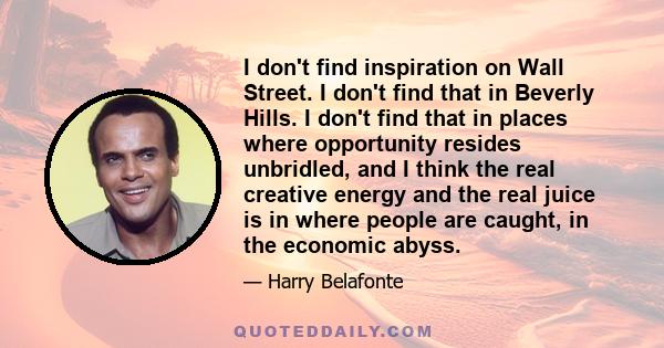 I don't find inspiration on Wall Street. I don't find that in Beverly Hills. I don't find that in places where opportunity resides unbridled, and I think the real creative energy and the real juice is in where people