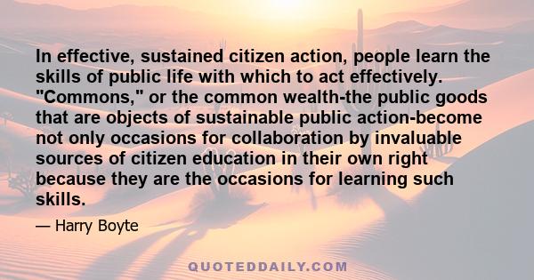 In effective, sustained citizen action, people learn the skills of public life with which to act effectively. Commons, or the common wealth-the public goods that are objects of sustainable public action-become not only